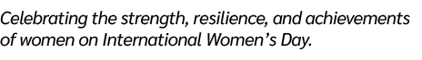 Celebrating the strength, resilience, and achievements of women on International Women’s Day. 